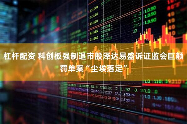 杠杆配资 科创板强制退市股泽达易盛诉证监会巨额罚单案“尘埃落定”