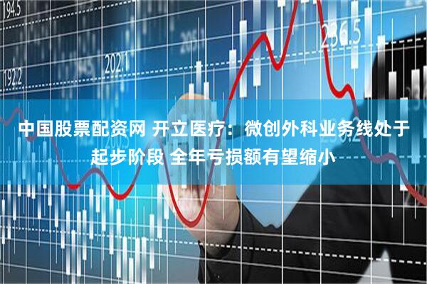 中国股票配资网 开立医疗：微创外科业务线处于起步阶段 全年亏损额有望缩小