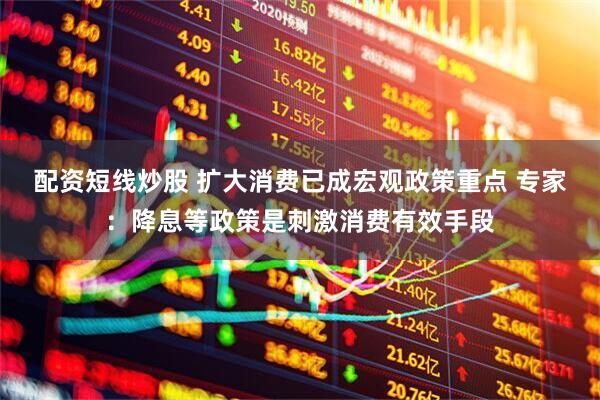 配资短线炒股 扩大消费已成宏观政策重点 专家：降息等政策是刺激消费有效手段