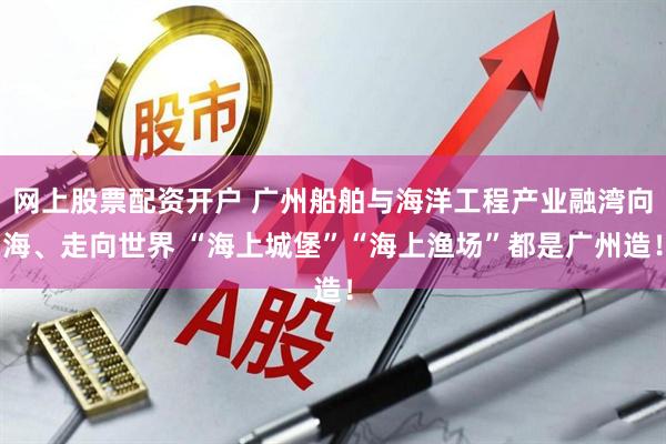 网上股票配资开户 广州船舶与海洋工程产业融湾向海、走向世界 “海上城堡”“海上渔场”都是广州造！