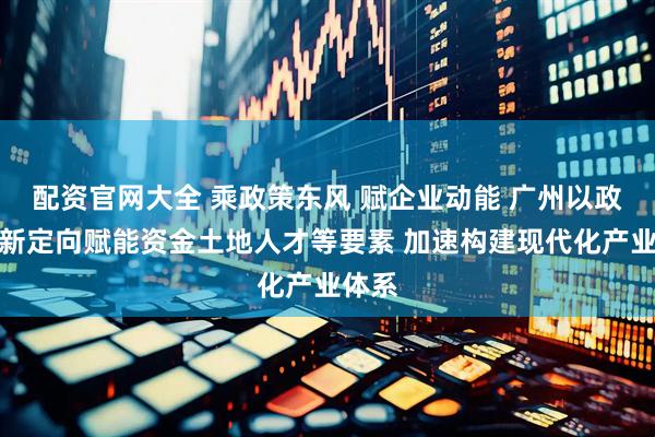 配资官网大全 乘政策东风 赋企业动能 广州以政策创新定向赋能资金土地人才等要素 加速构建现代化产业体系