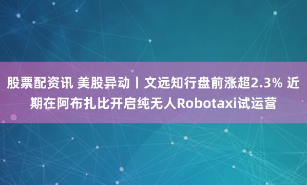 股票配资讯 美股异动丨文远知行盘前涨超2.3% 近期在阿布扎比开启纯无人Robotaxi试运营