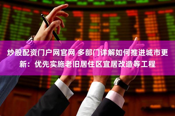 炒股配资门户网官网 多部门详解如何推进城市更新：优先实施老旧居住区宜居改造等工程
