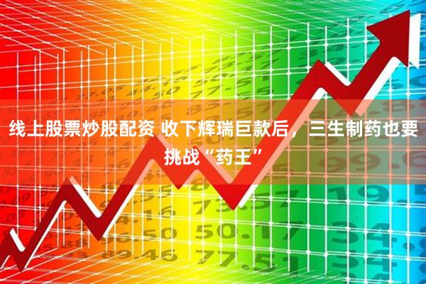 线上股票炒股配资 收下辉瑞巨款后，三生制药也要挑战“药王”