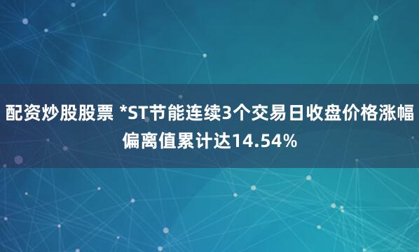 配资炒股股票 *ST节能连续3个交易日收盘价格涨幅偏离值累计达14.54%