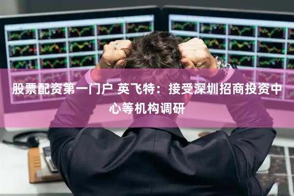股票配资第一门户 英飞特：接受深圳招商投资中心等机构调研