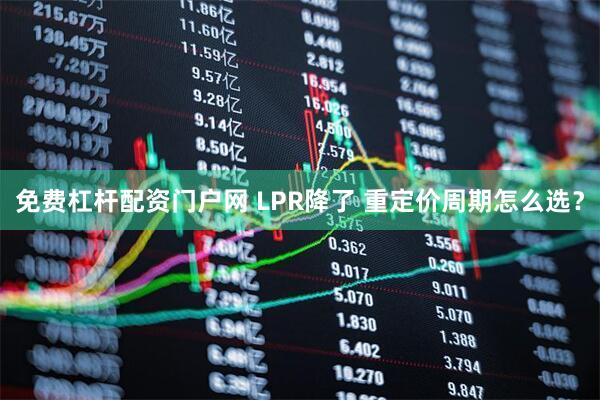 免费杠杆配资门户网 LPR降了 重定价周期怎么选？