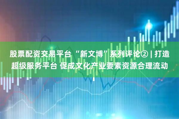 股票配资交易平台 “新文博”系列评论② | 打造超级服务平台 促成文化产业要素资源合理流动