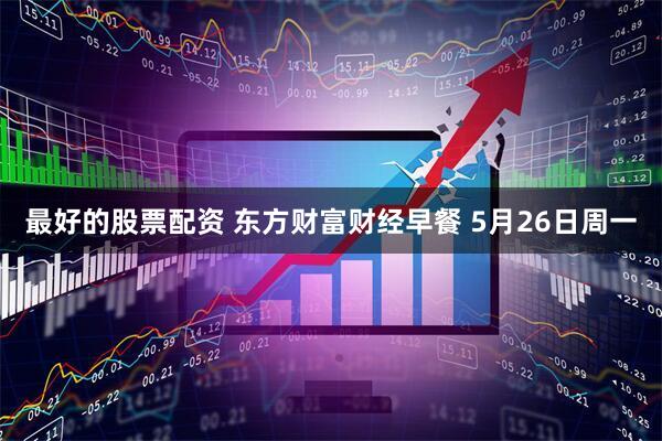 最好的股票配资 东方财富财经早餐 5月26日周一