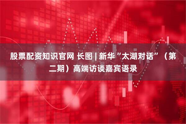 股票配资知识官网 长图 | 新华“太湖对话”（第二期）高端访谈嘉宾语录