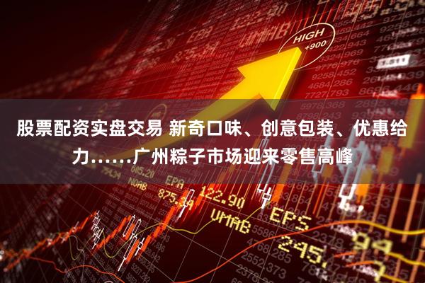 股票配资实盘交易 新奇口味、创意包装、优惠给力……广州粽子市场迎来零售高峰