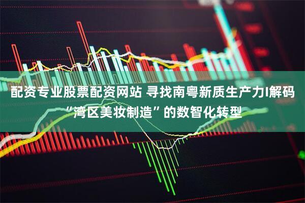 配资专业股票配资网站 寻找南粤新质生产力I解码“湾区美妆制造”的数智化转型