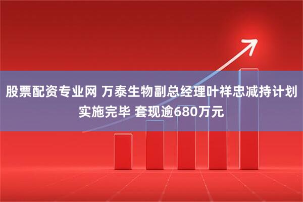 股票配资专业网 万泰生物副总经理叶祥忠减持计划实施完毕 套现逾680万元