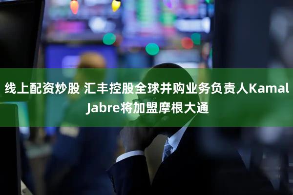线上配资炒股 汇丰控股全球并购业务负责人Kamal Jabre将加盟摩根大通