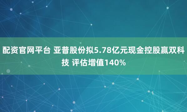 配资官网平台 亚普股份拟5.78亿元现金控股赢双科技 评估增值140%