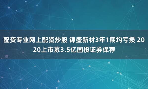 配资专业网上配资炒股 锦盛新材3年1期均亏损 2020上市募3.5亿国投证券保荐