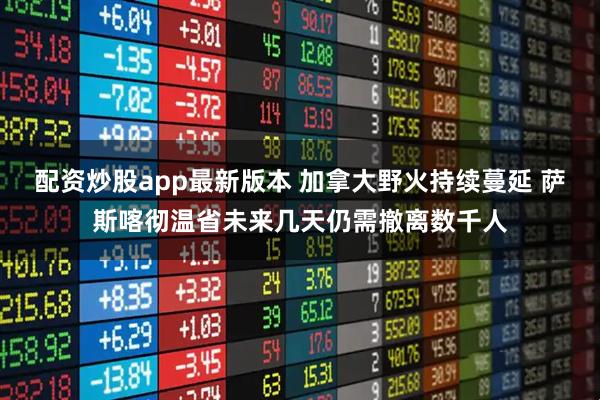 配资炒股app最新版本 加拿大野火持续蔓延 萨斯喀彻温省未来几天仍需撤离数千人