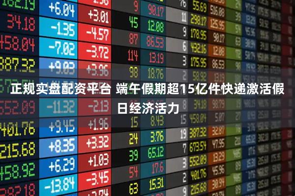 正规实盘配资平台 端午假期超15亿件快递激活假日经济活力