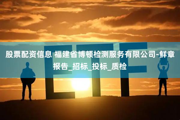股票配资信息 福建省博顿检测服务有限公司-鲜章报告_招标_投标_质检