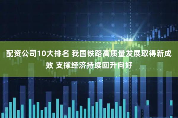 配资公司10大排名 我国铁路高质量发展取得新成效 支撑经济持续回升向好
