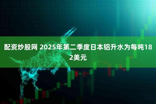 配资炒股网 2025年第二季度日本铝升水为每吨182美元