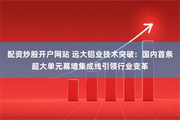配资炒股开户网站 远大铝业技术突破：国内首条超大单元幕墙集成线引领行业变革