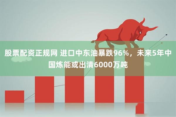 股票配资正规网 进口中东油暴跌96%，未来5年中国炼能或出清6000万吨
