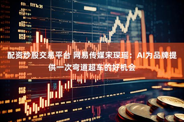 配资炒股交易平台 网易传媒宋琛瑶：AI为品牌提供一次弯道超车的好机会