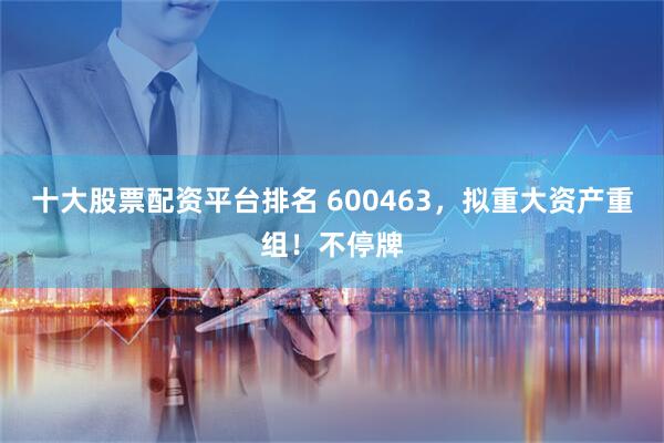 十大股票配资平台排名 600463，拟重大资产重组！不停牌