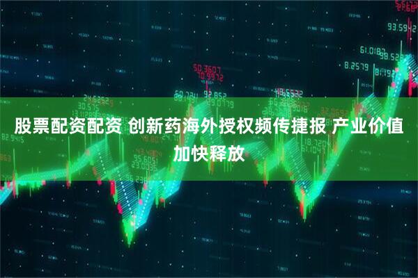 股票配资配资 创新药海外授权频传捷报 产业价值加快释放