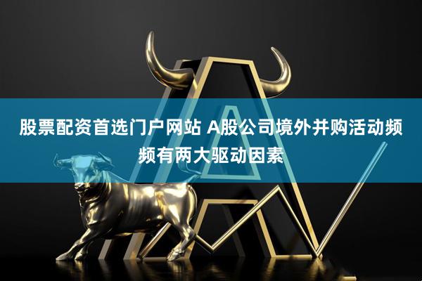 股票配资首选门户网站 A股公司境外并购活动频频有两大驱动因素