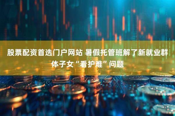 股票配资首选门户网站 暑假托管班解了新就业群体子女“看护难”问题