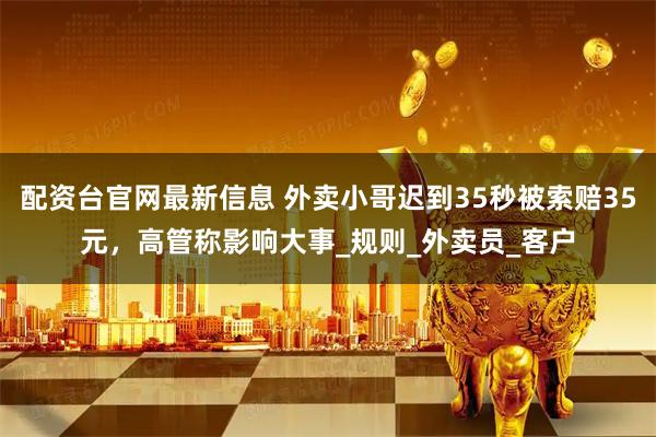 配资台官网最新信息 外卖小哥迟到35秒被索赔35元，高管称影响大事_规则_外卖员_客户