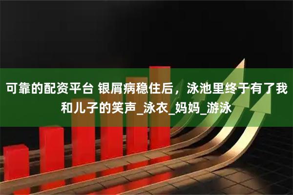 可靠的配资平台 银屑病稳住后，泳池里终于有了我和儿子的笑声_泳衣_妈妈_游泳