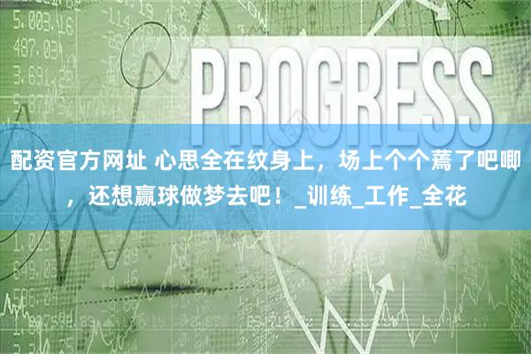 配资官方网址 心思全在纹身上，场上个个蔫了吧唧，还想赢球做梦去吧！_训练_工作_全花