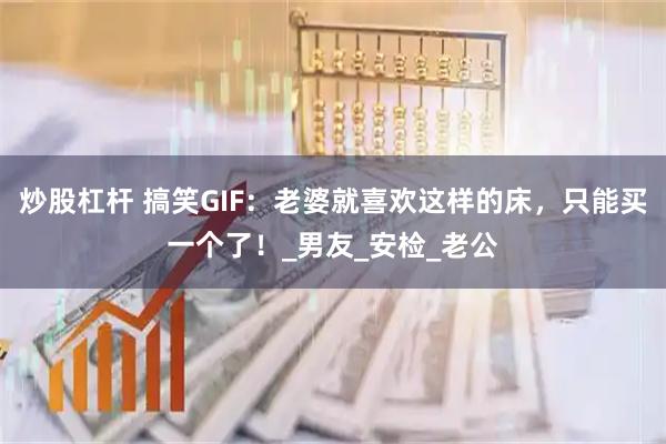 炒股杠杆 搞笑GIF：老婆就喜欢这样的床，只能买一个了！_男友_安检_老公