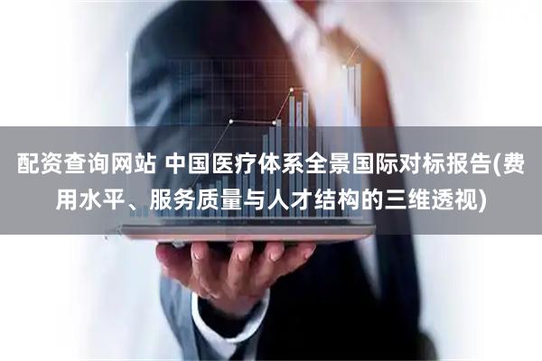 配资查询网站 中国医疗体系全景国际对标报告(费用水平、服务质量与人才结构的三维透视)