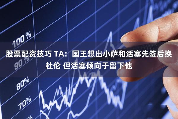 股票配资技巧 TA：国王想出小萨和活塞先签后换杜伦 但活塞倾向于留下他