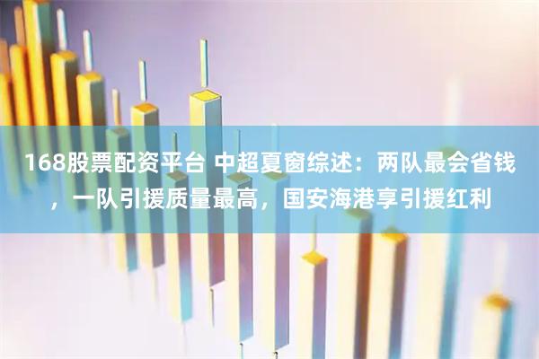 168股票配资平台 中超夏窗综述：两队最会省钱，一队引援质量最高，国安海港享引援红利