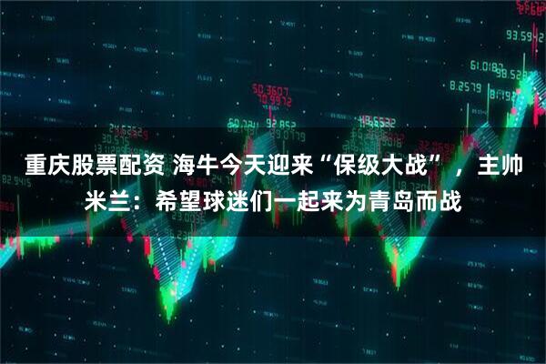 重庆股票配资 海牛今天迎来“保级大战” ，主帅米兰：希望球迷们一起来为青岛而战