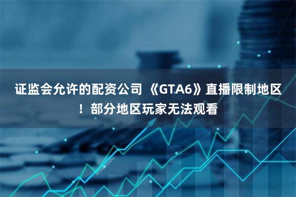 证监会允许的配资公司 《GTA6》直播限制地区！部分地区玩家无法观看