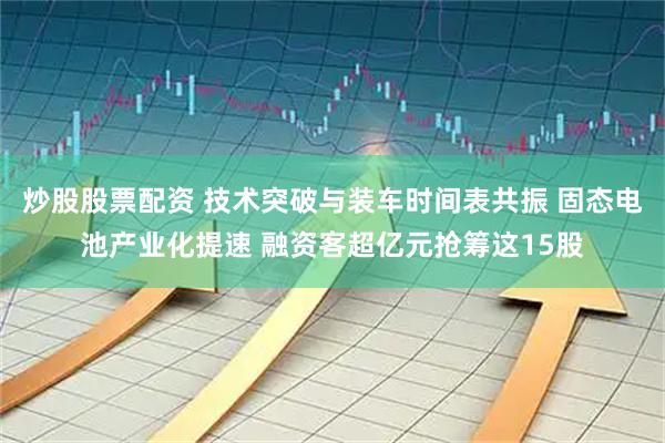 炒股股票配资 技术突破与装车时间表共振 固态电池产业化提速 融资客超亿元抢筹这15股