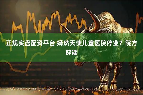 正规实盘配资平台 嫣然天使儿童医院停业？院方辟谣