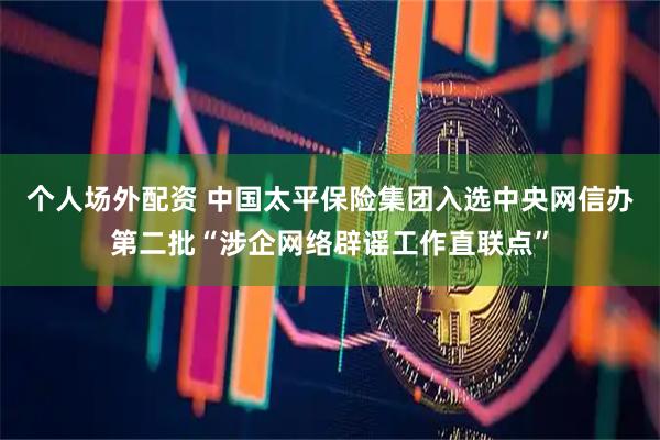 个人场外配资 中国太平保险集团入选中央网信办第二批“涉企网络辟谣工作直联点”